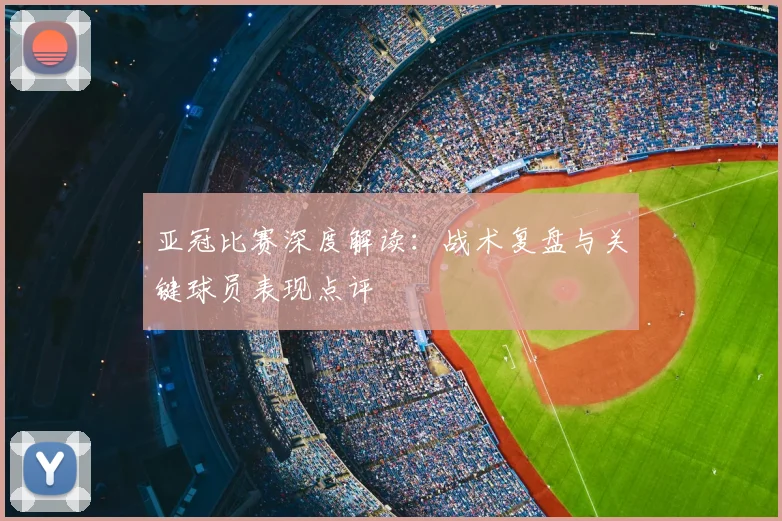 亚冠比赛深度解读：战术复盘与关键球员表现点评