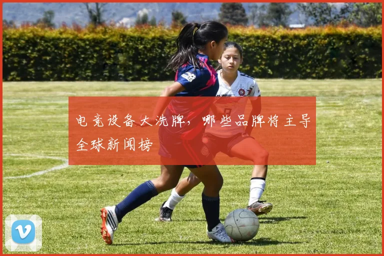 电竞设备大洗牌，哪些品牌将主导全球新闻榜