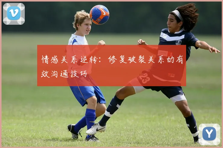 情感关系逆转：修复破裂关系的有效沟通技巧