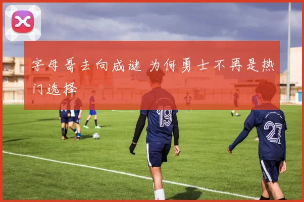 字母哥去向成谜 为何勇士不再是热门选择
