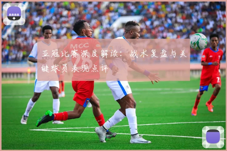 亚冠比赛深度解读：战术复盘与关键球员表现点评