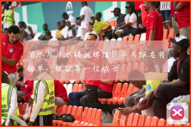 泪水与汗水铸就辉煌！乒乓球名将榜单，致敬每一位战士