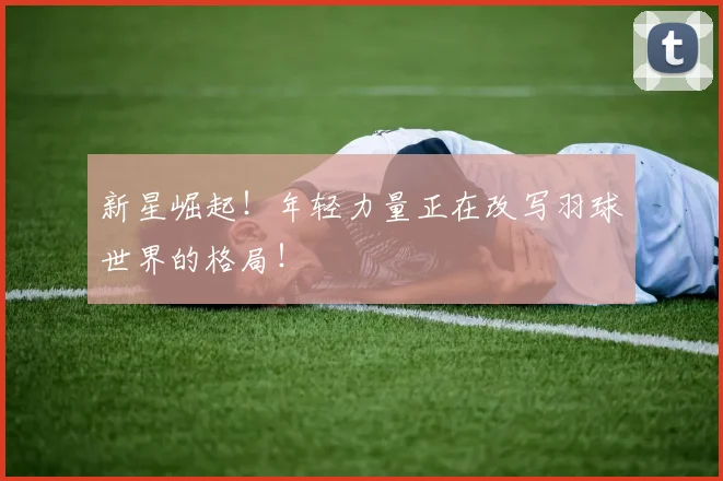 新星崛起！年轻力量正在改写羽球世界的格局！