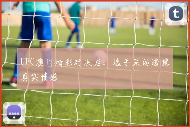UFC澳门精彩对决后：选手采访透露真实情感