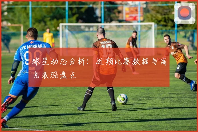 球星动态分析：近期比赛数据与高光表现盘点