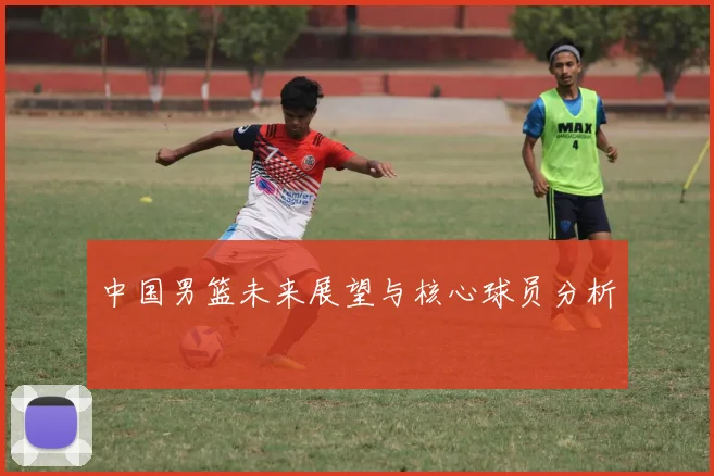 中国男篮未来展望与核心球员分析