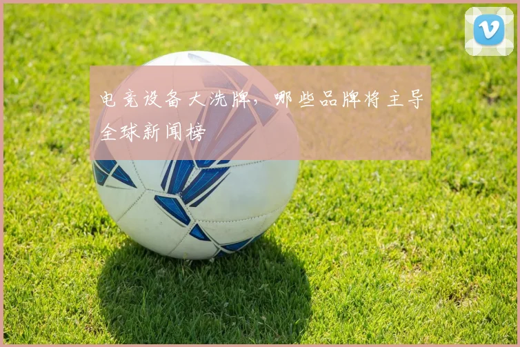 电竞设备大洗牌，哪些品牌将主导全球新闻榜