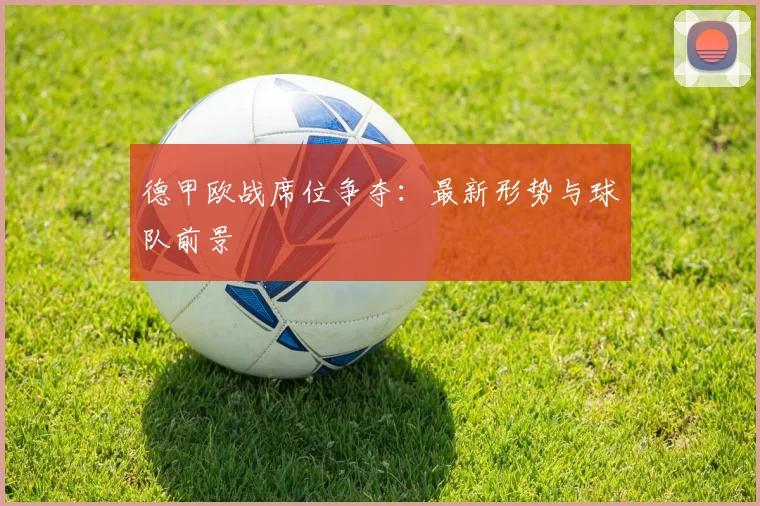 德甲欧战席位争夺：最新形势与球队前景