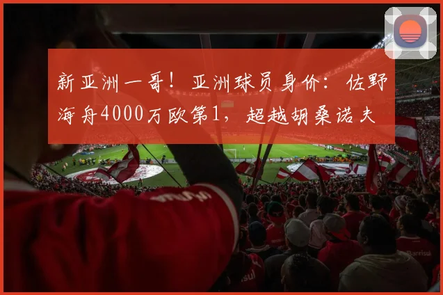 新亚洲一哥！亚洲球员身价：佐野海舟4000万欧第1，超越胡桑诺夫