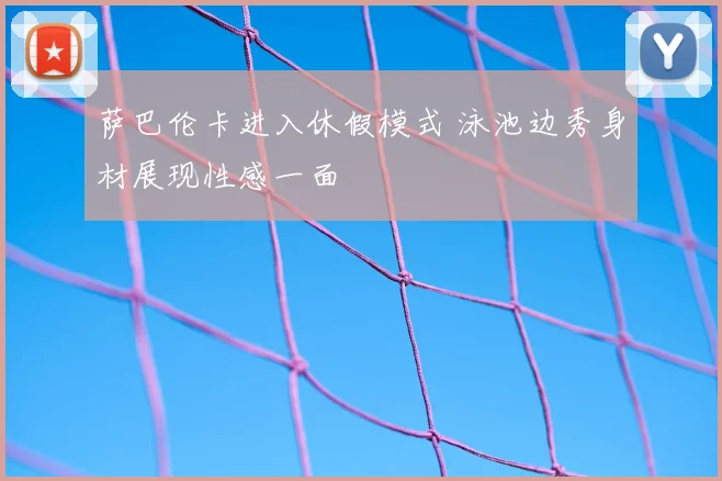 萨巴伦卡进入休假模式 泳池边秀身材展现性感一面