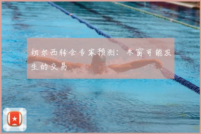 切尔西转会专家预测：冬窗可能发生的交易
