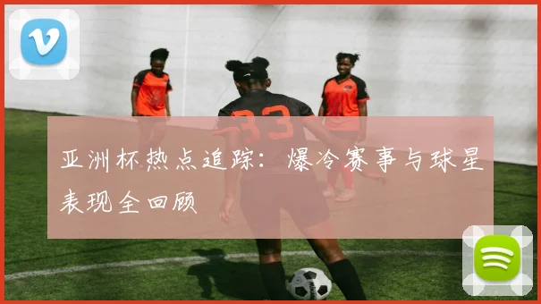 亚洲杯热点追踪：爆冷赛事与球星表现全回顾
