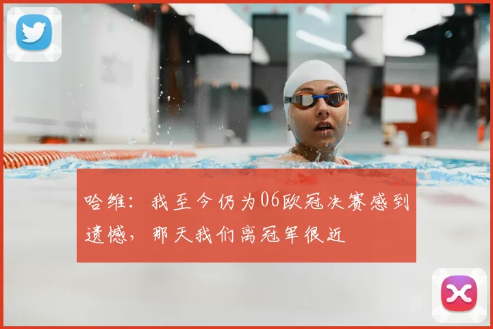 哈维：我至今仍为06欧冠决赛感到遗憾，那天我们离冠军很近