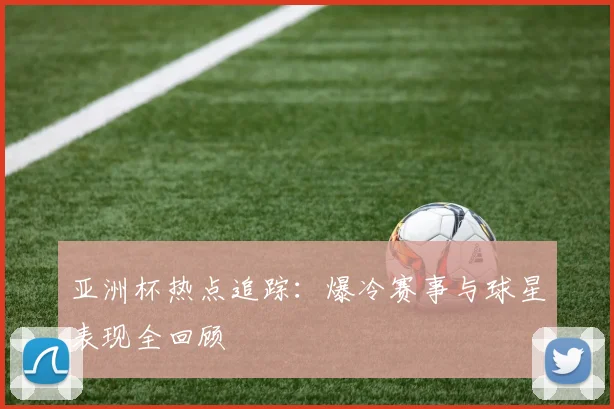 亚洲杯热点追踪：爆冷赛事与球星表现全回顾