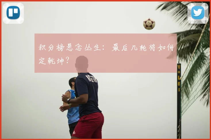积分榜悬念丛生：最后几轮将如何定乾坤？