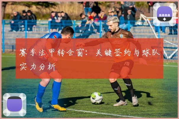 赛季法甲转会窗:关键签约与球队实力分析