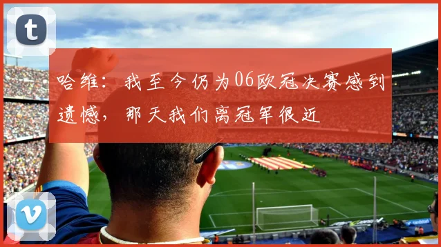 哈维：我至今仍为06欧冠决赛感到遗憾，那天我们离冠军很近