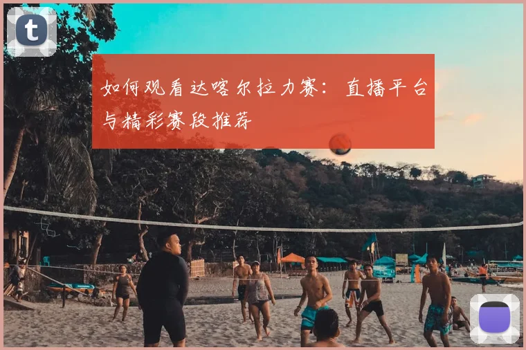 如何观看达喀尔拉力赛：直播平台与精彩赛段推荐