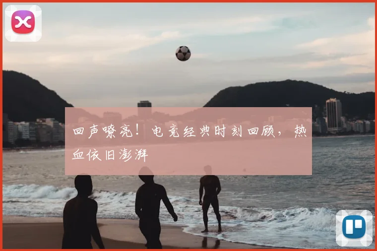 回声嘹亮！电竞经典时刻回顾，热血依旧澎湃