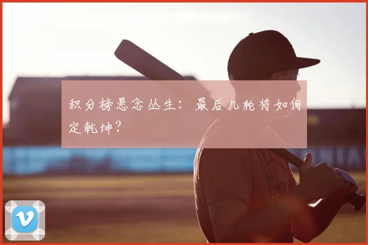 积分榜悬念丛生：最后几轮将如何定乾坤？