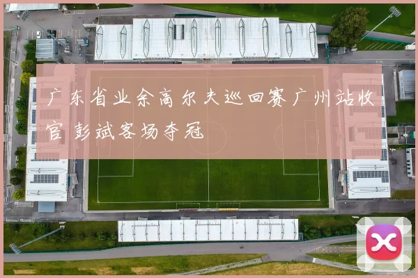 广东省业余高尔夫巡回赛广州站收官 彭斌客场夺冠
