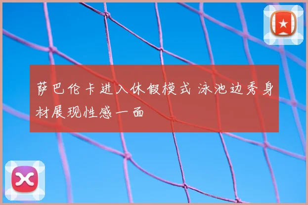 萨巴伦卡进入休假模式 泳池边秀身材展现性感一面
